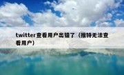 twitter查看用户出错了（推特无法查看用户）