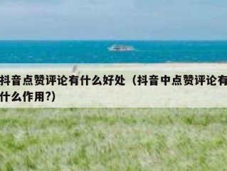 抖音点赞评论有什么好处（抖音中点赞评论有什么作用?）