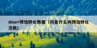dou+预估转化数据（抖音什么叫预估转化次数）