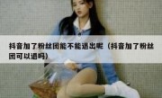 抖音加了粉丝团能不能退出呢（抖音加了粉丝团可以退吗）