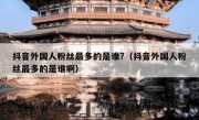 抖音外国人粉丝最多的是谁?（抖音外国人粉丝最多的是谁啊）