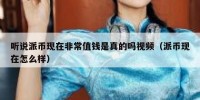 听说派币现在非常值钱是真的吗视频（派币现在怎么样）