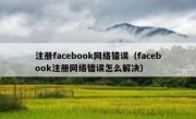 注册facebook网络错误（facebook注册网络错误怎么解决）
