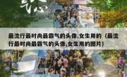 最流行最时尚最霸气的头像,女生用的（最流行最时尚最霸气的头像,女生用的图片）