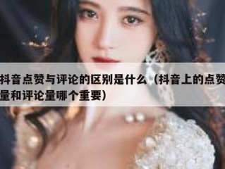 抖音点赞与评论的区别是什么（抖音上的点赞量和评论量哪个重要）
