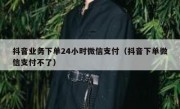 抖音业务下单24小时微信支付（抖音下单微信支付不了）