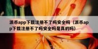 派币app下载注册不了吗安全吗（派币app下载注册不了吗安全吗是真的吗）