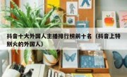 抖音十大外国人主播排行榜前十名（抖音上特别火的外国人）
