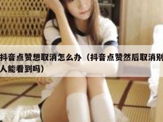 抖音点赞想取消怎么办(抖音点赞然后取消别人能看到吗)