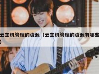 云主机管理的资源（云主机管理的资源有哪些）