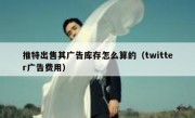 推特出售其广告库存怎么算的（twitter广告费用）