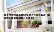 抖音视频观众画像50岁以上人多怎么改（抖音观众画像数据是什么意思）