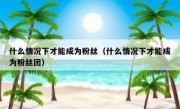 什么情况下才能成为粉丝（什么情况下才能成为粉丝团）