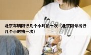 北京车辆限行几个小时拍一次（北京限号出行几个小时拍一次）