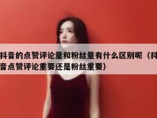 抖音的点赞评论量和粉丝量有什么区别呢（抖音点赞评论重要还是粉丝重要）