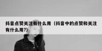 抖音点赞关注有什么用（抖音中的点赞和关注有什么用?）