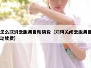 怎么取消云服务自动续费（如何关闭云服务自动续费）