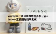 youtube一直转圈加载怎么办（youtube一直转圈加载不出来）