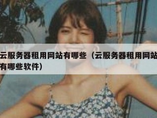 云服务器租用网站有哪些（云服务器租用网站有哪些软件）