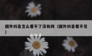 国外抖音怎么看不了没有网（国外抖音看不见）
