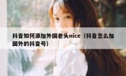 抖音如何添加外国老头nice（抖音怎么加国外的抖音号）