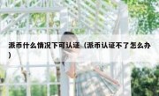 派币什么情况下可认证（派币认证不了怎么办）