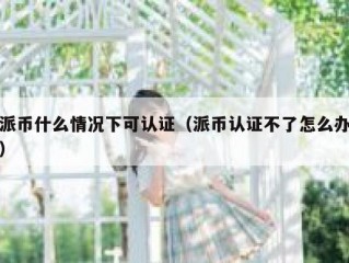 派币什么情况下可认证（派币认证不了怎么办）