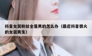 抖音女装粉丝全是男的怎么办（最近抖音很火的女装男生）