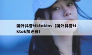 国外抖音tiktokios（国外抖音tiktok加速器）