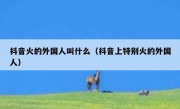 抖音火的外国人叫什么（抖音上特别火的外国人）