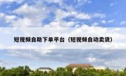 短视频自助下单平台（短视频自动卖货）