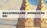 微信公众号粉丝怎么删除（如何清掉公众号的粉丝）