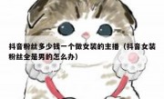 抖音粉丝多少钱一个做女装的主播（抖音女装粉丝全是男的怎么办）