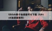 tiktok那个加速器可以下载（tiktok加速器推荐）