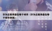 华为云服务器在哪个城市（华为云服务器在哪个城市使用）