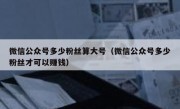 微信公众号多少粉丝算大号（微信公众号多少粉丝才可以赚钱）
