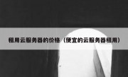 租用云服务器的价格（便宜的云服务器租用）