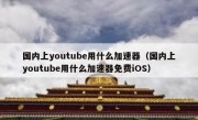 国内上youtube用什么加速器（国内上youtube用什么加速器免费iOS）
