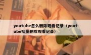 youtube怎么删除观看记录（youtube批量删除观看记录）