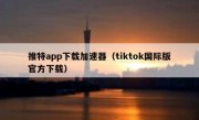 推特app下载加速器（tiktok国际版官方下载）