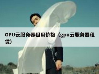 GPU云服务器租用价格（gpu云服务器租赁）