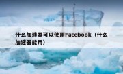 什么加速器可以使用Facebook（什么加速器能用）
