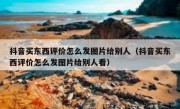 抖音买东西评价怎么发图片给别人（抖音买东西评价怎么发图片给别人看）