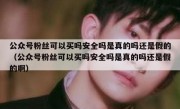 公众号粉丝可以买吗安全吗是真的吗还是假的（公众号粉丝可以买吗安全吗是真的吗还是假的啊）