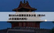 做tiktok需要投资多少钱（用tiktok会被国内抓吗）