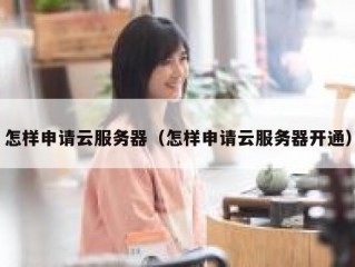 怎样申请云服务器（怎样申请云服务器开通）