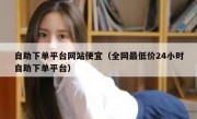 自助下单平台网站便宜（全网最低价24小时自助下单平台）