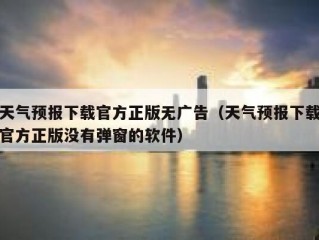 天气预报下载官方正版无广告（天气预报下载官方正版没有弹窗的软件）