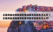 云服务器资源需求配置测算实验报告怎么写（云服务器资源需求配置测算实验报告怎么写）