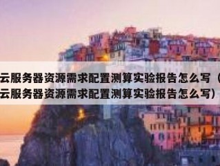 云服务器资源需求配置测算实验报告怎么写（云服务器资源需求配置测算实验报告怎么写）